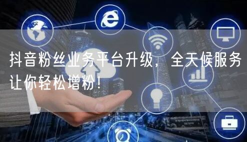 抖音粉丝业务平台升级，全天候服务让你轻松增粉！