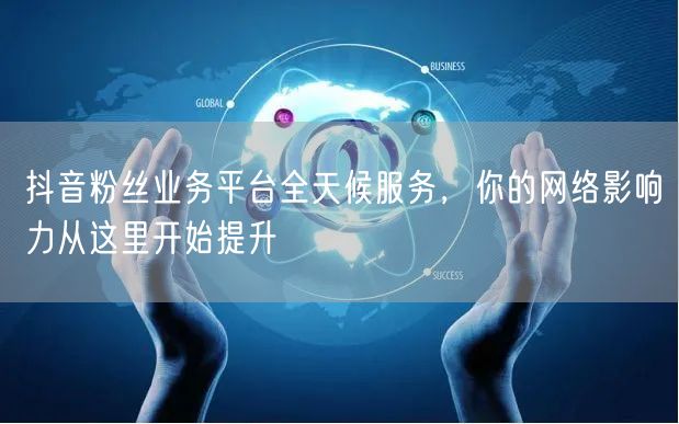 抖音粉丝业务平台全天候服务，你的网络影响力从这里开始提升