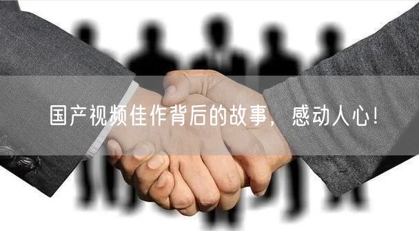 国产视频佳作背后的故事，感动人心！