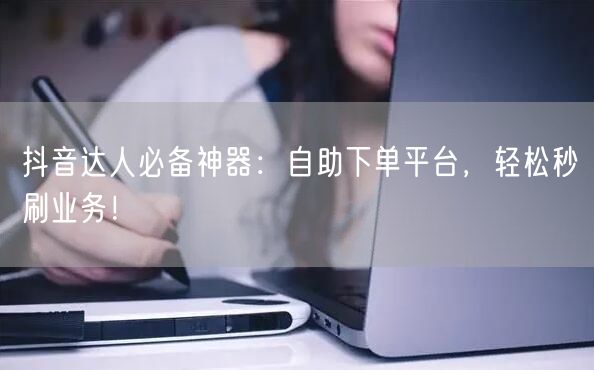 抖音达人必备神器：自助下单平台，轻松秒刷业务！