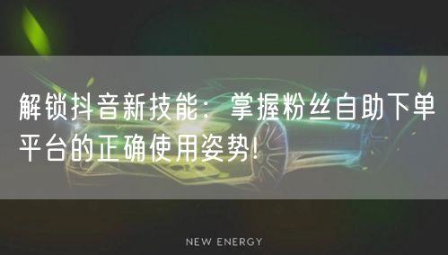 解锁抖音新技能：掌握粉丝自助下单平台的正确使用姿势!